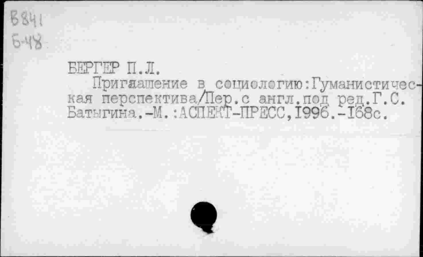 ﻿Ий
БЕРГЕР П.Л.
Приглашение в социологию:Гуманистичес кая перспектива/Пер.с англ.под ред.Г.С. Батыгина.-М.: АСПЕКТ-ПРЕСС, 199'6.-1'68с.